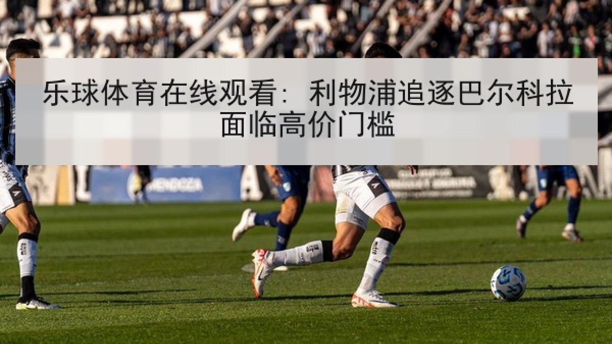 乐球体育在线观看: 利物浦追逐巴尔科拉面临高价门槛 乐球体育在线观看: 利物浦追逐巴尔科拉面临高价门槛