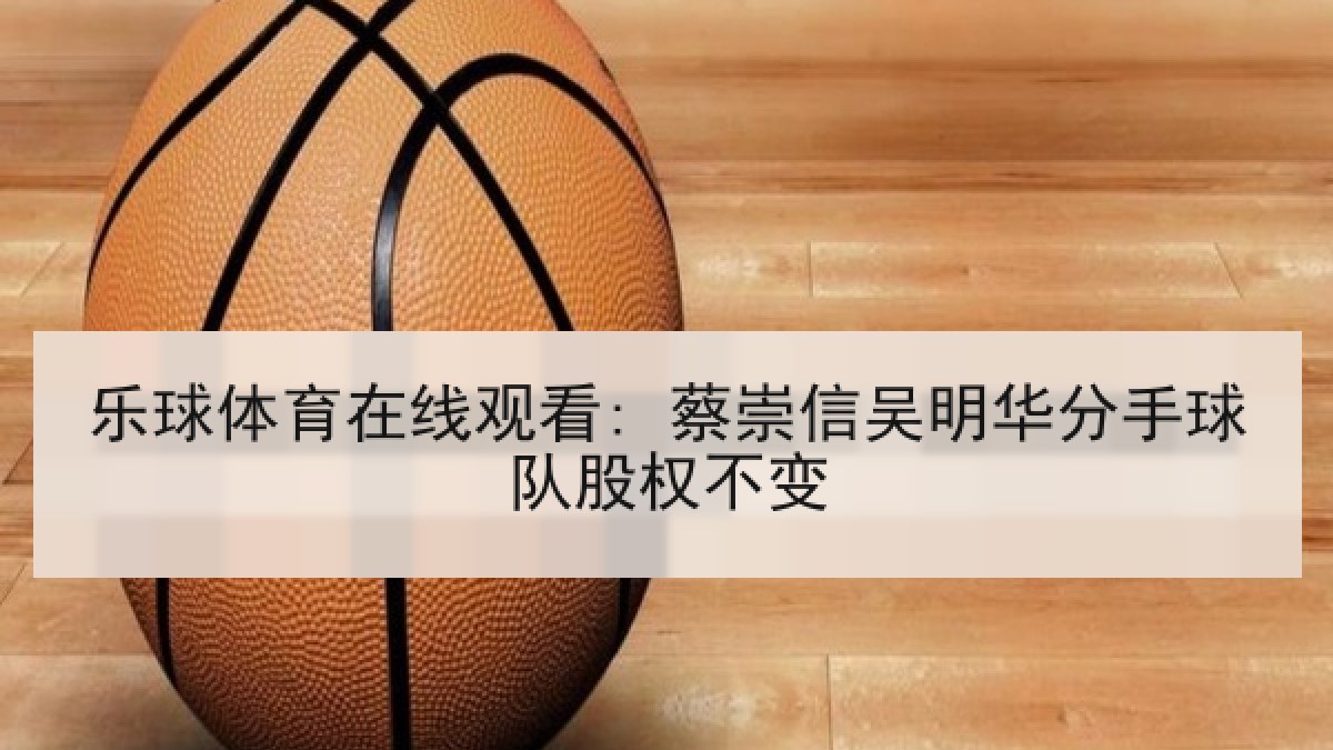 乐球体育在线观看: 蔡崇信吴明华分手球队股权不变 乐球体育在线观看: 蔡崇信吴明华分手球队股权不变