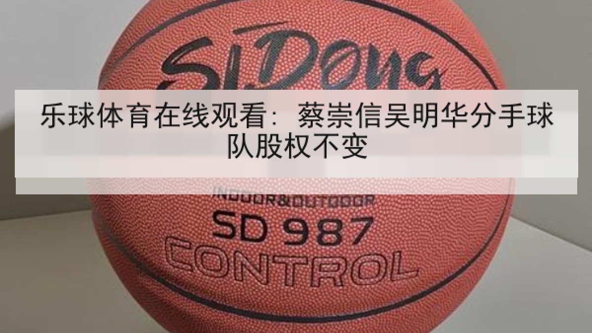 乐球体育在线观看: 蔡崇信吴明华分手球队股权不变 乐球体育在线观看: 蔡崇信吴明华分手球队股权不变
