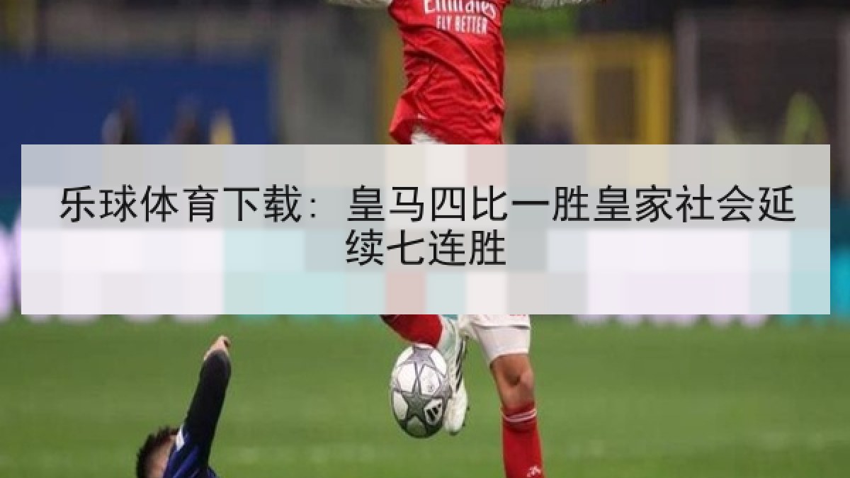 乐球体育下载: 皇马四比一胜皇家社会延续七连胜