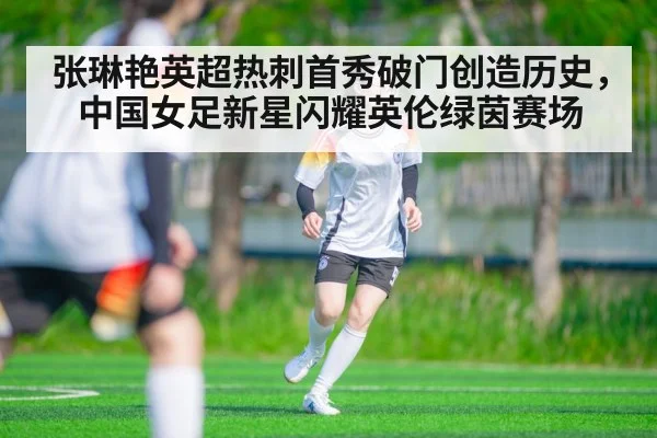 张琳艳英超热刺首秀破门创造历史，中国女足新星闪耀英伦绿茵赛场