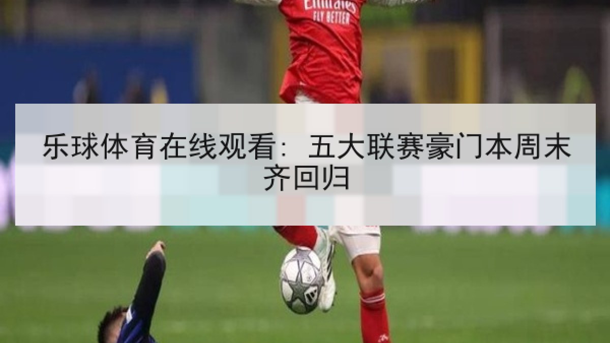乐球体育在线观看: 五大联赛豪门本周末齐回归